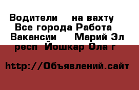 Водители BC на вахту. - Все города Работа » Вакансии   . Марий Эл респ.,Йошкар-Ола г.